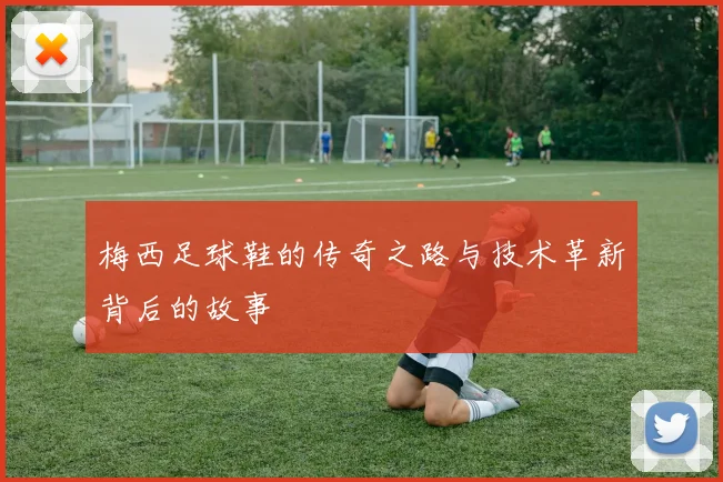 梅西足球鞋的传奇之路与技术革新背后的故事