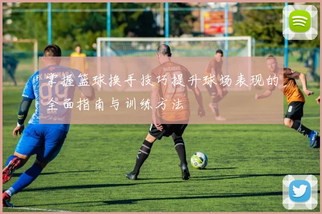 掌握篮球换手技巧提升球场表现的全面指南与训练方法