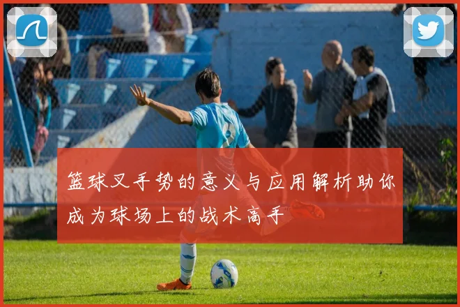 篮球叉手势的意义与应用解析助你成为球场上的战术高手