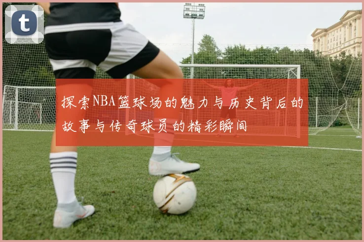 探索NBA篮球场的魅力与历史背后的故事与传奇球员的精彩瞬间