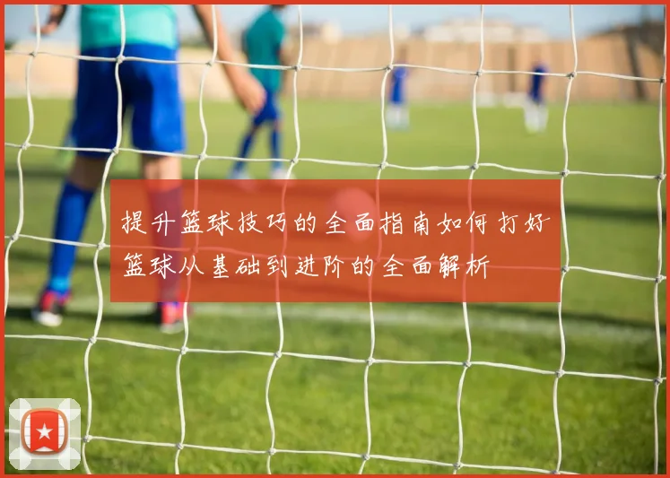 提升篮球技巧的全面指南如何打好篮球从基础到进阶的全面解析