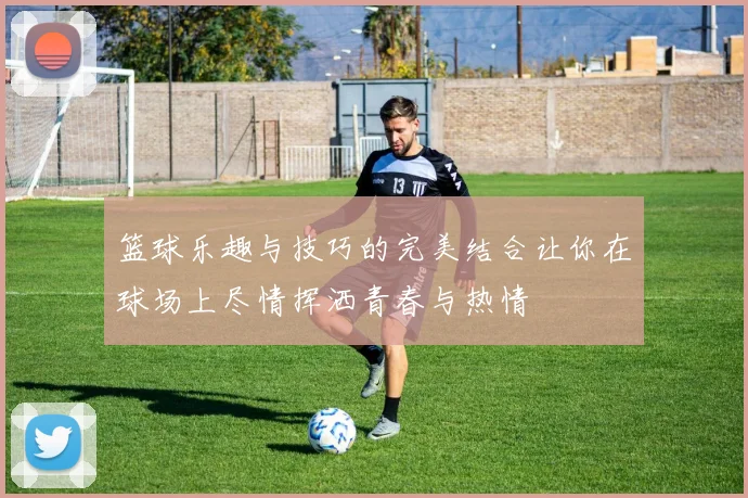 篮球乐趣与技巧的完美结合让你在球场上尽情挥洒青春与热情