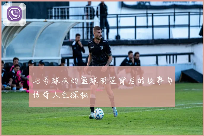 七号球衣的篮球明星背后的故事与传奇人生探秘