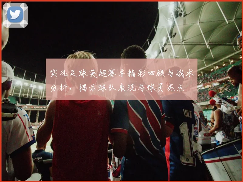 实况足球英超赛季精彩回顾与战术分析，揭示球队表现与球员亮点